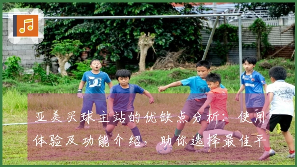 亚美买球主站的优缺点分析：使用体验及功能介绍，助你选择最佳平台