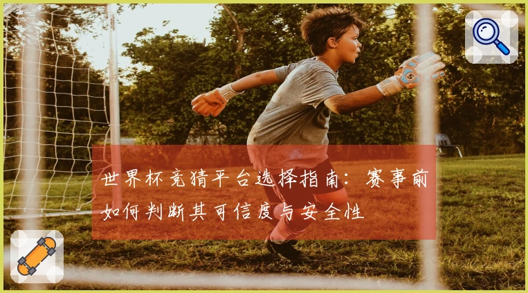 世界杯竞猜平台选择指南：赛事前如何判断其可信度与安全性