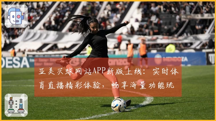 亚美买球网站APP新版上线：实时体育直播精彩体验，畅享海量功能玩转不停