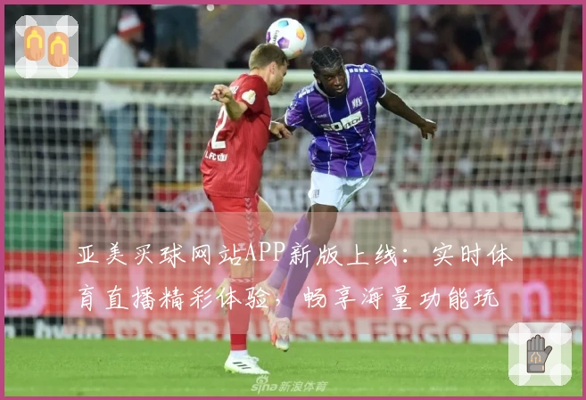 亚美买球网站APP新版上线：实时体育直播精彩体验，畅享海量功能玩转不停