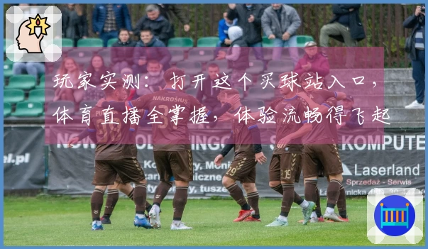 玩家实测：打开这个买球站入口，体育直播全掌握，体验流畅得飞起